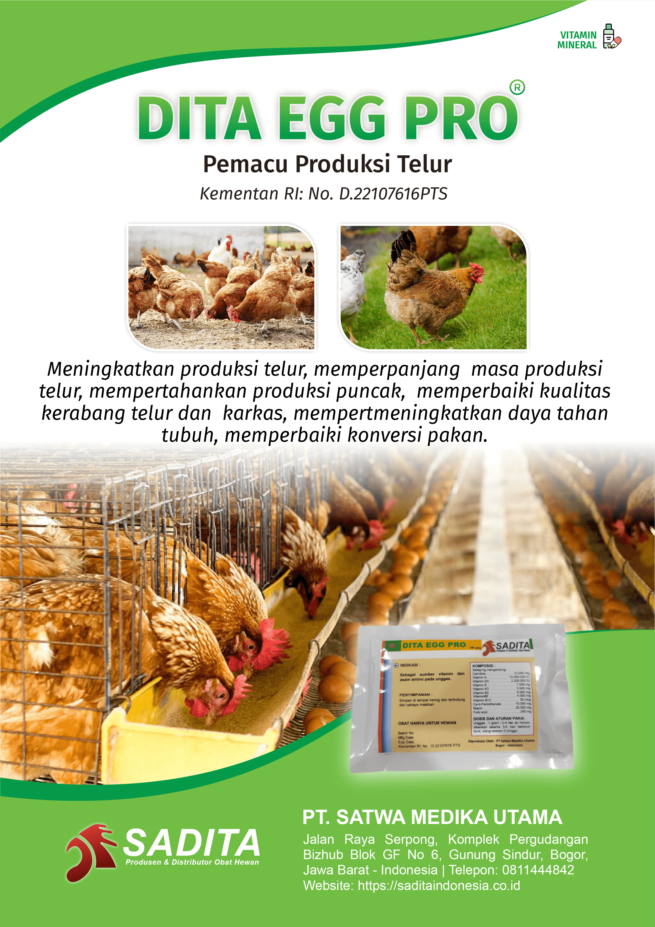 DITA EGG PRO®
Pemacu Produksi Telur
Kementan RI: No. D.22107616PTS

Meningkatkan produksi telur, memperpanjang masa produksi 
telur, mempertahankan produksi puncak, memperbaiki kualitas 
kerabang telur dan karkas, meningkatkan daya tahan tubuh, 
memperbaiki konversi pakan.

PT. SATWA MEDIKA UTAMA
SADITA
Produsen dan distributor Obat Hewan

Jalan Raya Serpong, Komplek Pergudangan Bizhub Blok GF No 6, Gunung Sindur, Bogor, Jawa Barat - Indonesia | Telepon: 0811444842 Website: https://saditaindonesia.co.id