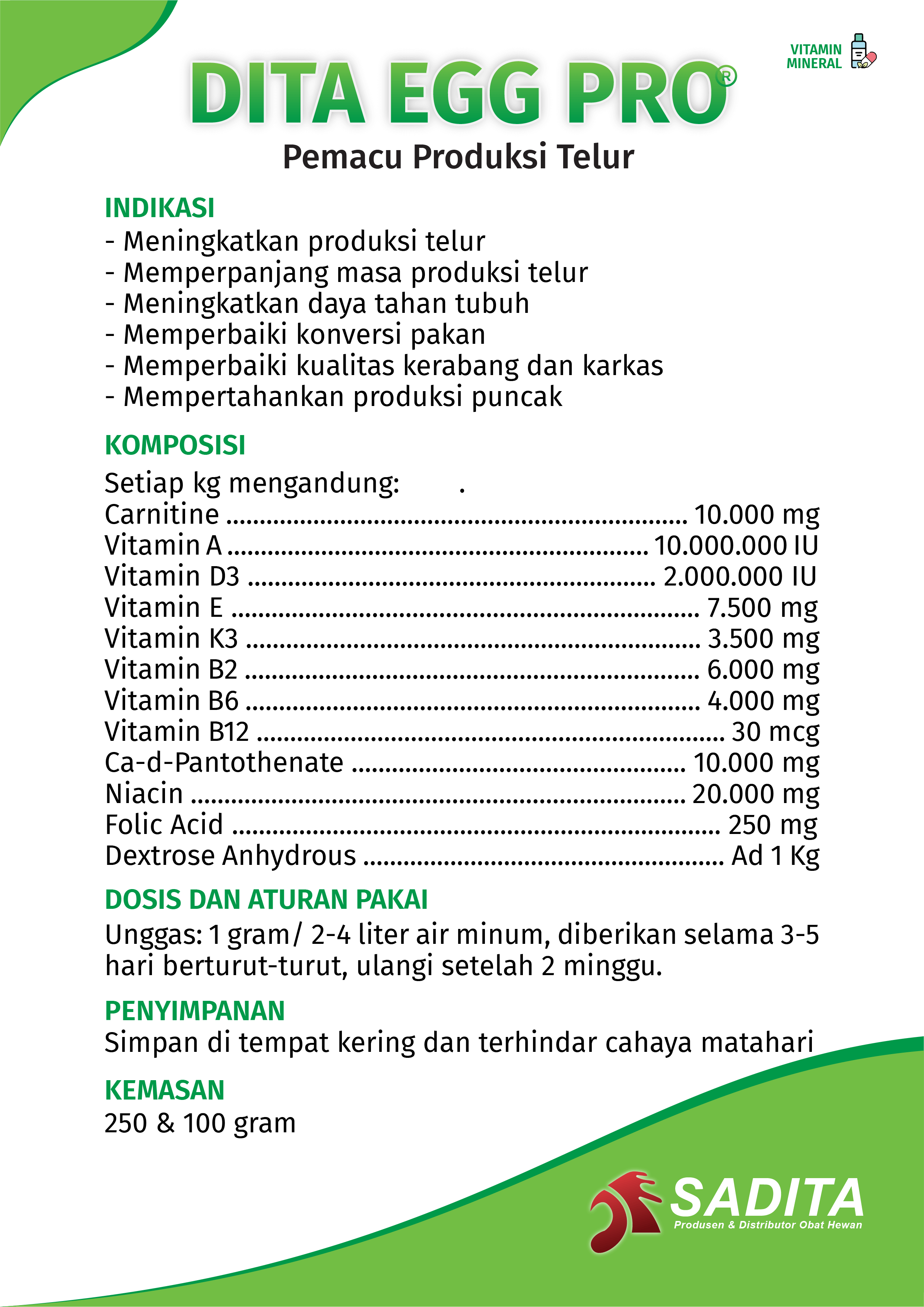 DITA EGG PRO®
Pemacu Produksi Telur

INDIKASI:
- Meningkatkan produksi telur
- Memperpanjang masa produksi telur
- Meningkatkan daya tahan tubuh
- Memperbaiki konversi pakan
- Memperbaiki kualitas kerabang dan karkas
- Mempertahankan produksi puncak

KOMPOSISI:
Setiap kg mengandung: .
Carnitine ..................................................................... 10.000 mg
Vitamin A ............................................................... 10.000.000 IU
Vitamin D3 ............................................................. 2.000.000 IU
Vitamin E ...................................................................... 7.500 mg
Vitamin K3 .................................................................... 3.500 mg
Vitamin B2 .................................................................... 6.000 mg
Vitamin B6 .................................................................... 4.000 mg
Vitamin B12 ...................................................................... 30 mcg
Ca-d-Pantothenate .................................................. 10.000 mg
Niacin .......................................................................... 20.000 mg
Folic Acid ......................................................................... 250 mg
Dextrose Anhydrous ...................................................... Ad 1 Kg

DOSIS DAN ATURAN PAKAI:
Unggas: 1 gram/ 2-4 liter air minum, diberikan selama 3-5 
hari berturut-turut, ulangi setelah 2 minggu.

PENYIMPANAN:
Simpan di tempat kering dan terhindar cahaya matahari

KEMASAN:
250 & 100 gram