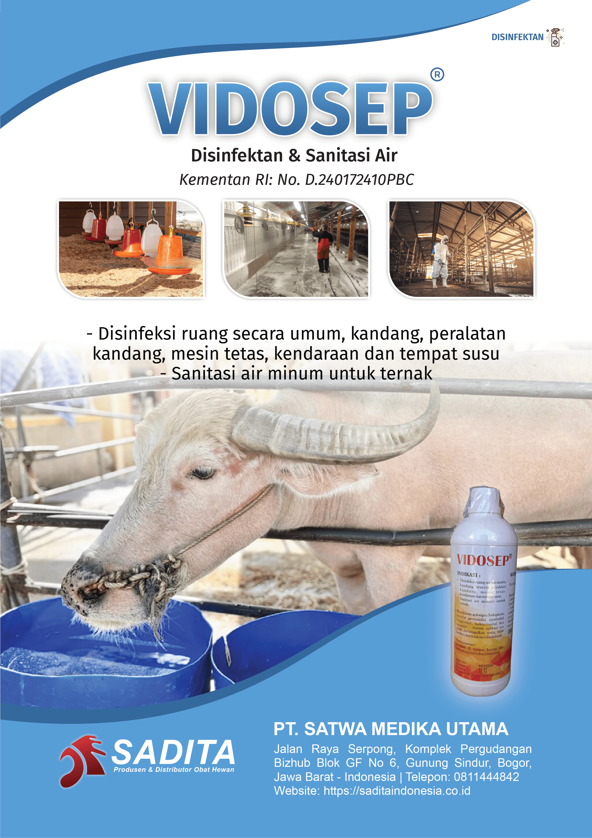 VIDOSEP®
Disinfektan & Sanitasi Air
Kementan RI: No. D.240172410PBC

- Disinfeksi ruang secara umum, kandang, peralatan 
kandang, mesin tetas, kendaraan dan tempat susu
- Sanitasi air minum untuk ternak

PT. SATWA MEDIKA UTAMA
SADITA
Produsen dan distributor Obat Hewan

Jalan Raya Serpong, Komplek Pergudangan Bizhub Blok GF No 6, Gunung Sindur, Bogor, Jawa Barat - Indonesia | Telepon: 0811444842 Website: https://saditaindonesia.co.id