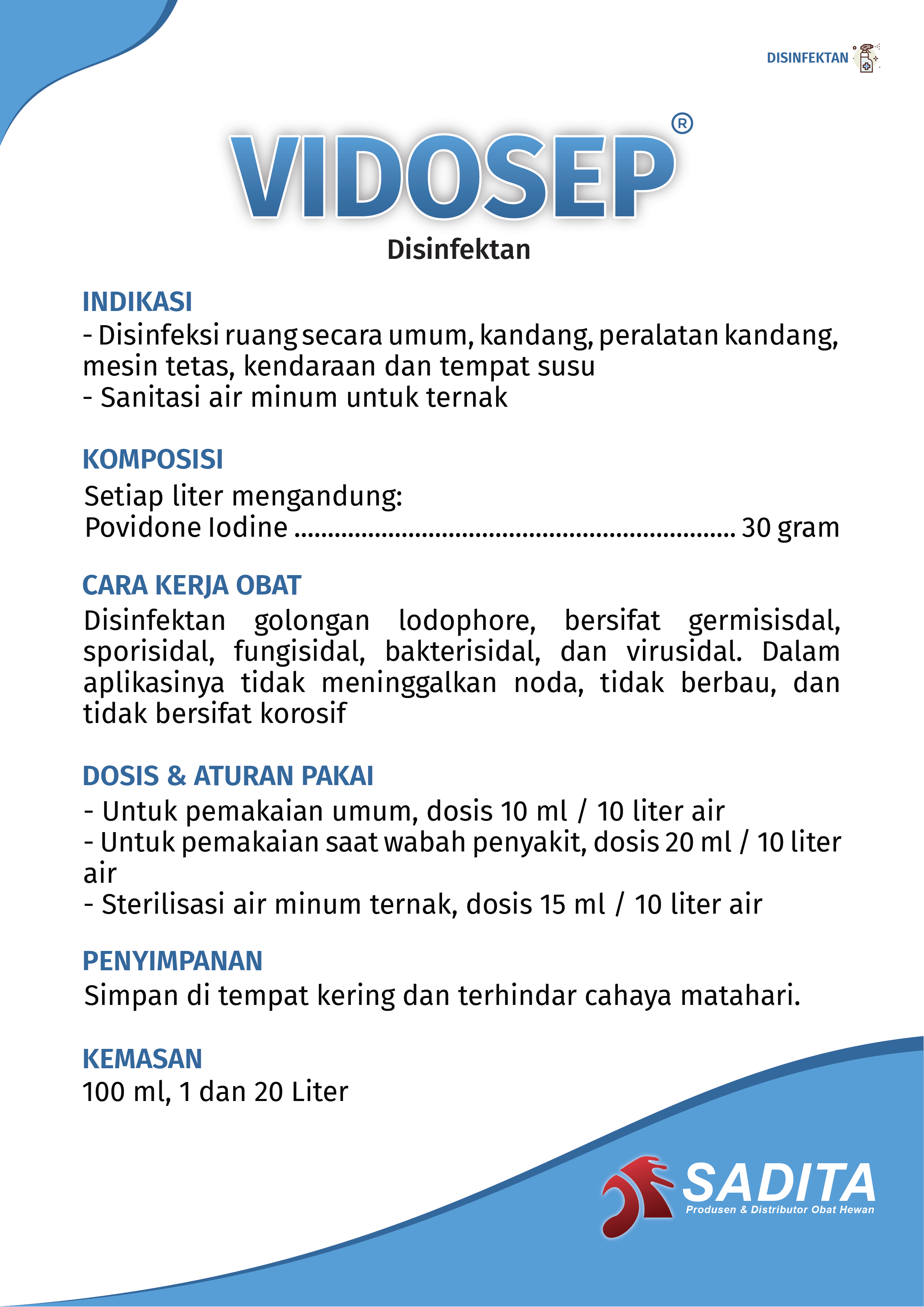VIDOSEP®
Disinfektan & Sanitasi Air

NDIKASI:
- Disinfeksi ruang secara umum, kandang, peralatan kandang, 
mesin tetas, kendaraan dan tempat susu
- Sanitasi air minum untuk ternak

KOMPOSISI:
Setiap liter mengandung:
Povidone Iodine .................................................................. 30 gram

CARA KERJA OBAT:
Disinfektan golongan lodophore, bersifat germisisdal, 
sporisidal, fungisidal, bakterisidal, dan virusidal. Dalam 
aplikasinya tidak meninggalkan noda, tidak berbau, dan 
tidak bersifat korosif

DOSIS & ATURAN PAKAI:
- Untuk pemakaian umum, dosis 10 ml / 10 liter air
- Untuk pemakaian saat wabah penyakit, dosis 20 ml / 10 liter 
air
- Sterilisasi air minum ternak, dosis 15 ml / 10 liter air

PENYIMPANAN:
Simpan di tempat kering dan terhindar cahaya matahari.

KEMASAN:
100 ml, 1 dan 20 Liter